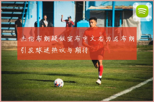 杰伦布朗疑似宣布中文名为龙布朗引发球迷热议与期待