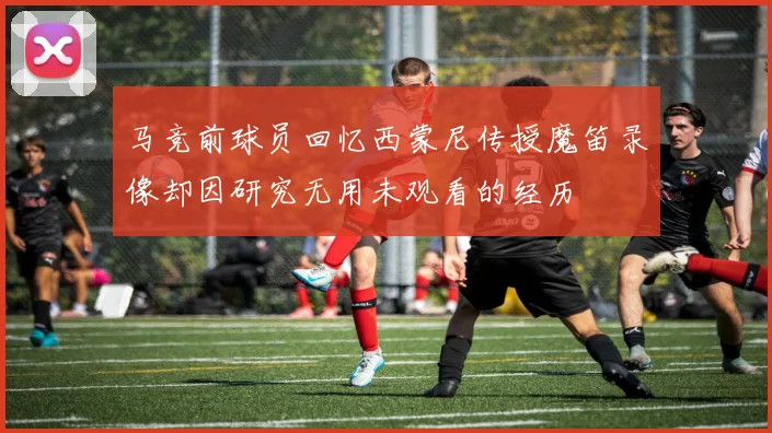 马竞前球员回忆西蒙尼传授魔笛录像却因研究无用未观看的经历