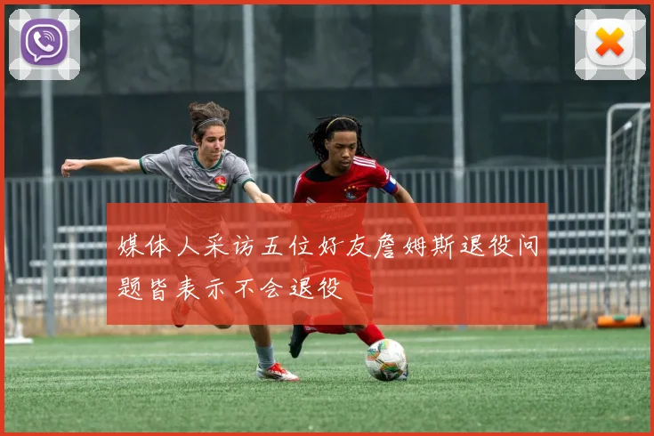 媒体人采访五位好友詹姆斯退役问题皆表示不会退役