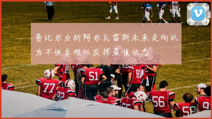 普比尔分析阿尔瓦雷斯未来走向认为不快乐难以发挥最佳状态