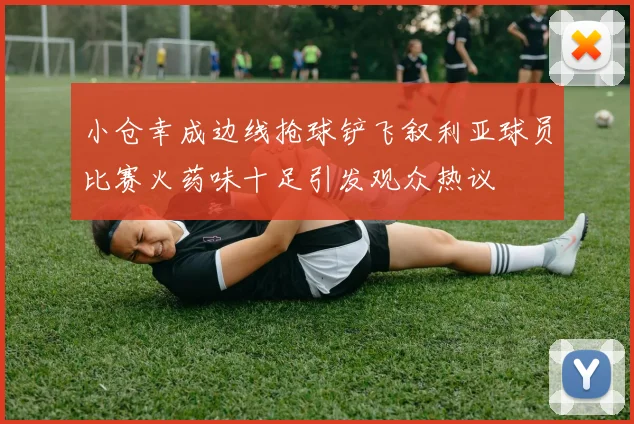 小仓幸成边线抢球铲飞叙利亚球员比赛火药味十足引发观众热议