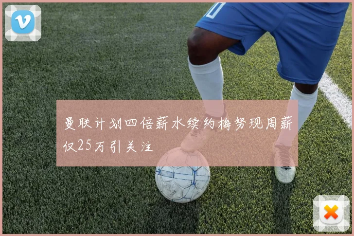 曼联计划四倍薪水续约梅努现周薪仅25万引关注