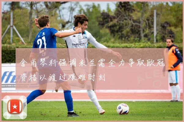 舍甫琴科强调米兰需全力争取欧冠资格以渡过艰难时刻