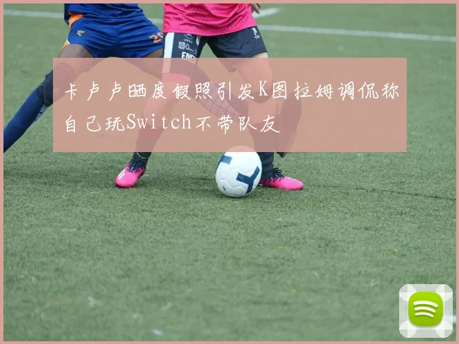卡卢卢晒度假照引发K图拉姆调侃称自己玩Switch不带队友