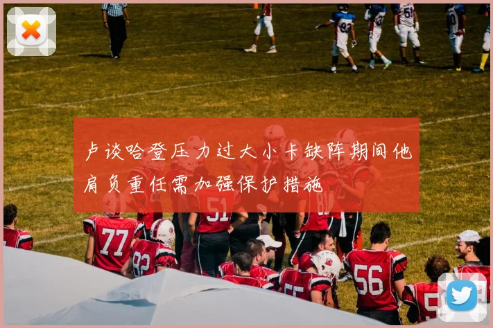 卢谈哈登压力过大小卡缺阵期间他肩负重任需加强保护措施