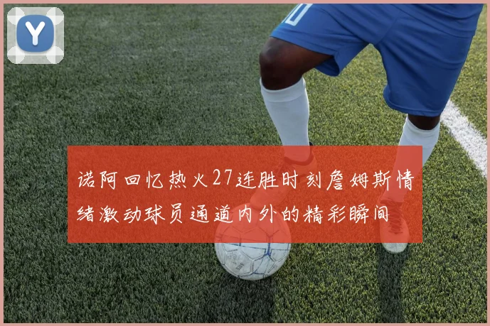诺阿回忆热火27连胜时刻詹姆斯情绪激动球员通道内外的精彩瞬间
