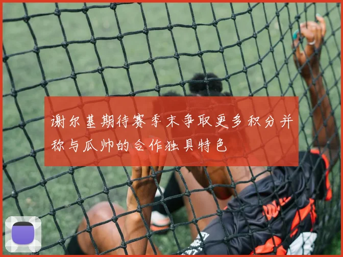谢尔基期待赛季末争取更多积分并称与瓜帅的合作独具特色
