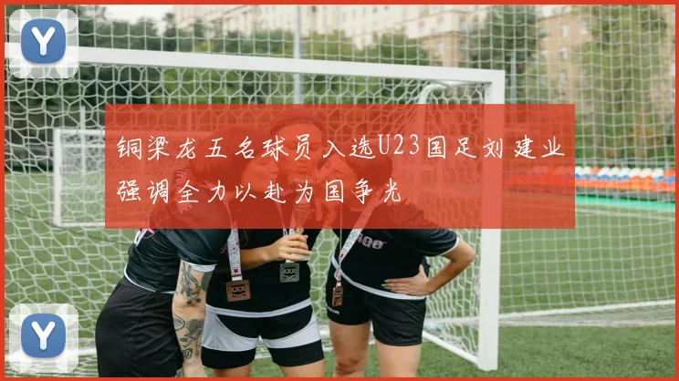 铜梁龙五名球员入选U23国足刘建业强调全力以赴为国争光