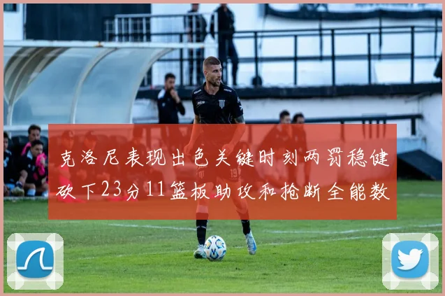 克洛尼表现出色关键时刻两罚稳健砍下23分11篮板助攻和抢断全能数据