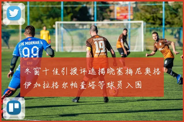 冬窗十佳引援评选揭晓塞梅尼奥格伊加拉格尔帕奎塔等球员入围