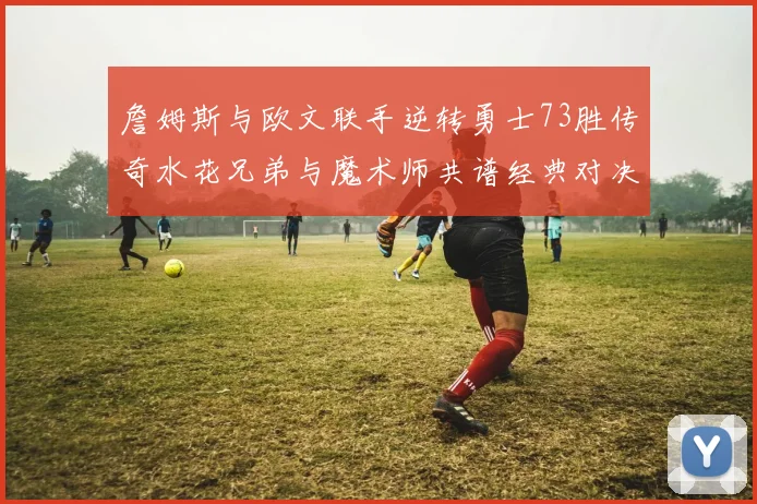詹姆斯与欧文联手逆转勇士73胜传奇水花兄弟与魔术师共谱经典对决